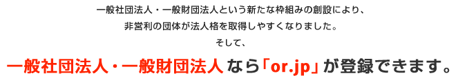 一般社団法人・一般財団法人という新たな枠組みの創設により、非営利の団体が法人格を取得しやすくなりました。そして、一般社団法人・一般財団法人なら「or.jp」が登録できます。